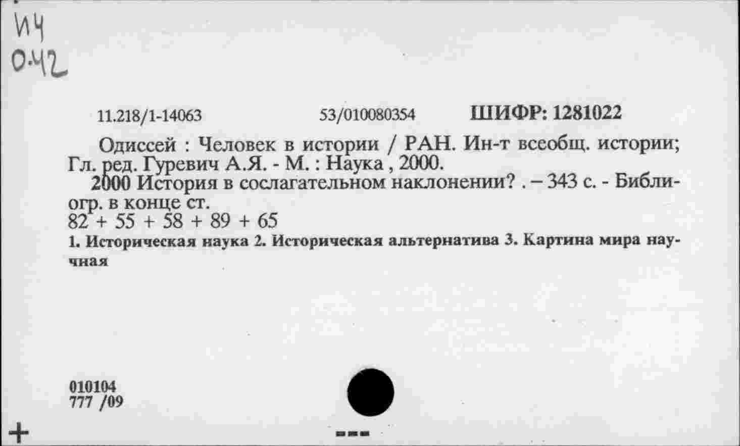 ﻿о-и
11.218/1-14063	53/010080354 ШИФР: 1281022
Одиссей : Человек в истории / РАН. Ин-т всеобщ, истории; Гл. ред. Гуревич А.Я. - М.: Наука, 2000.
2000 История в сослагательном наклонении? . - 343 с. - Библи-огр. в конце ст.
82 + 55 + 58 + 89 + 65
1. Историческая наука 2. Историческая альтернатива 3. Картина мира научная
010104
777 /09